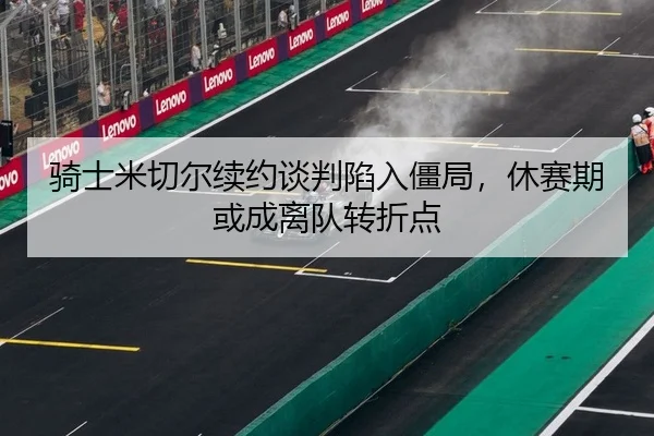 骑士米切尔续约谈判陷入僵局，休赛期或成离队转折点